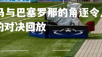 kaiyu体育-皇马与巴塞罗那的角逐令人瞩目，搜索皇马和巴塞罗那的对决回放